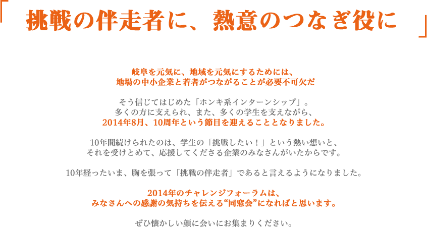 「挑戦の伴走者に、熱意のつなぎ役に」岐阜を元気に、地域を元気にするためには、 地場の中小企業と若者がつながることが必要不可欠だそう信じてはじめた「ホンキ系インターンシップ」。多くの方に支えられ、また、多くの学生を支えながら、2014年8月、10周年という節目を迎えることとなりました。10年間続けられたのは、学生の「挑戦したい！」という熱い想いと、それを受けとめて、応援してくださる企業のみなさんがいたからです。10年経ったいま、胸を張って「挑戦の伴走者」であると言えるようになりました。2014年のチャレンジフォーラムは、みなさんへの感謝の気持ちを伝える“同窓会”になればと思います。ぜひ懐かしい顔に会いにお集まりください。